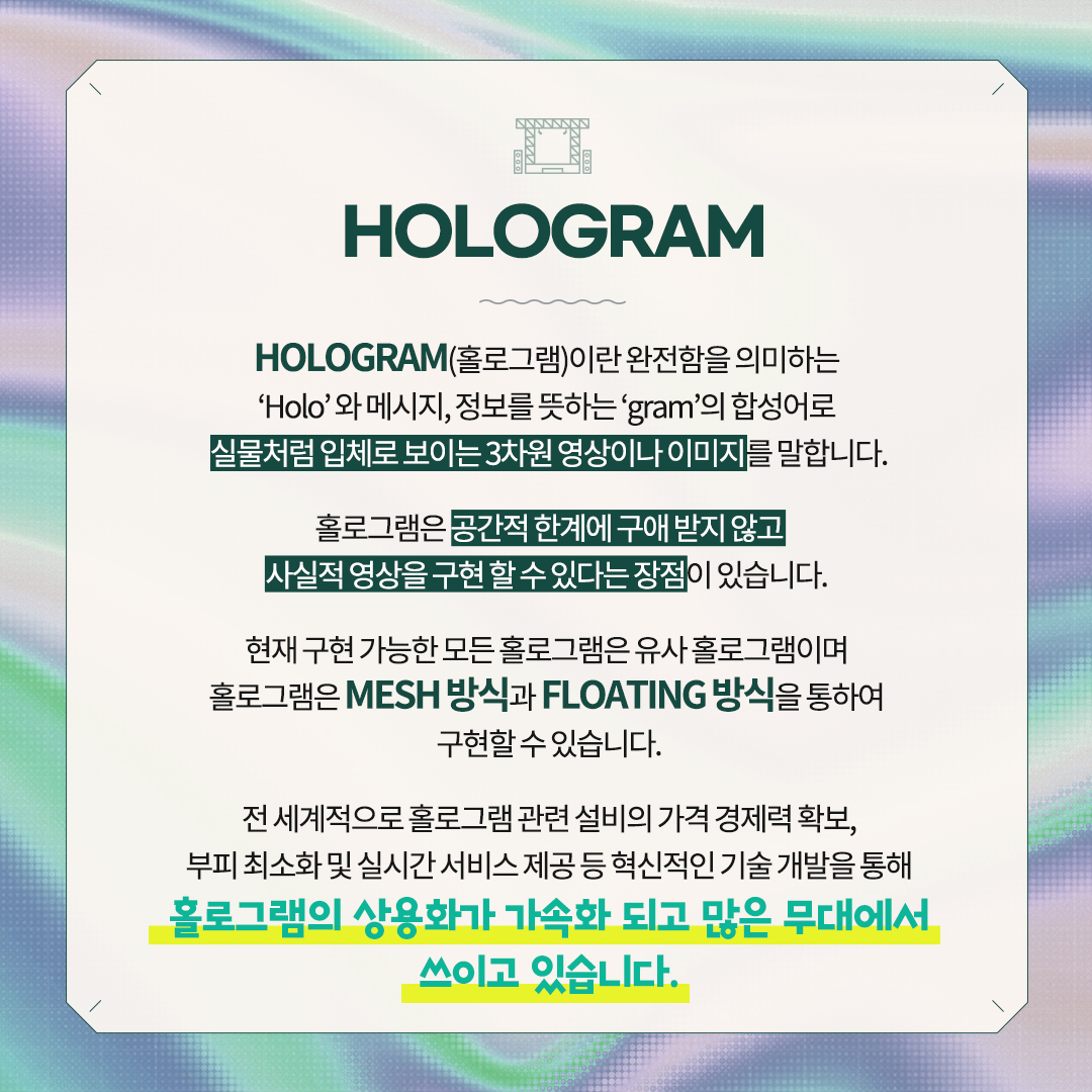 HOLOGRAM 
HOLOGRAM(홀로그램)이란 완전함을 의미하는
‘Holo’ 와 메시지, 정보를 뜻하는 ‘gram’의 합성어로
실물처럼 입체로 보이는 3차원 영상이나 이미지를 말합니다.
홀로그램은 공간적 한계에 구애 받지 않고
사실적 영상을 구현 할 수 있다는 장점이 있습니다.
현재 구현 가능한 모든 홀로그램은 유사 홀로그램 이며 
홀로그램은 MESH 방식 과 FLOATING 방식을 통하여 
구현할 수 있습니다.
전 세계적으로 홀로그램 관련 설비의 가격 경제력 확보,
부피 최소화 및 실시간 서비스 제공 등 혁신적인 기술 개발을 통해
홀로그램의 상용화가 가속화 되고 많은 무대에서 쓰이고 있습니다.