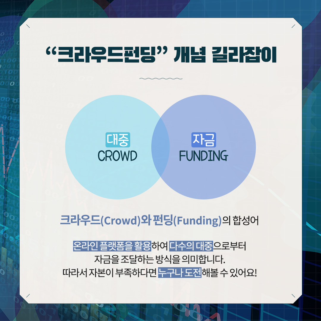 [크라우드펀딩] 개념 길라잡이
대중 CROWD, 자금 FUNDING
크라우드(Crowd)와 펀딩(Funding)의 합성어 
온라인 플랫폼을 활용하여 다수의 대중으로부터
자금을 조달하는 방식을 의미합니다.
따라서 자본이 부족하다면 누구나 도전해볼 수 있어요!