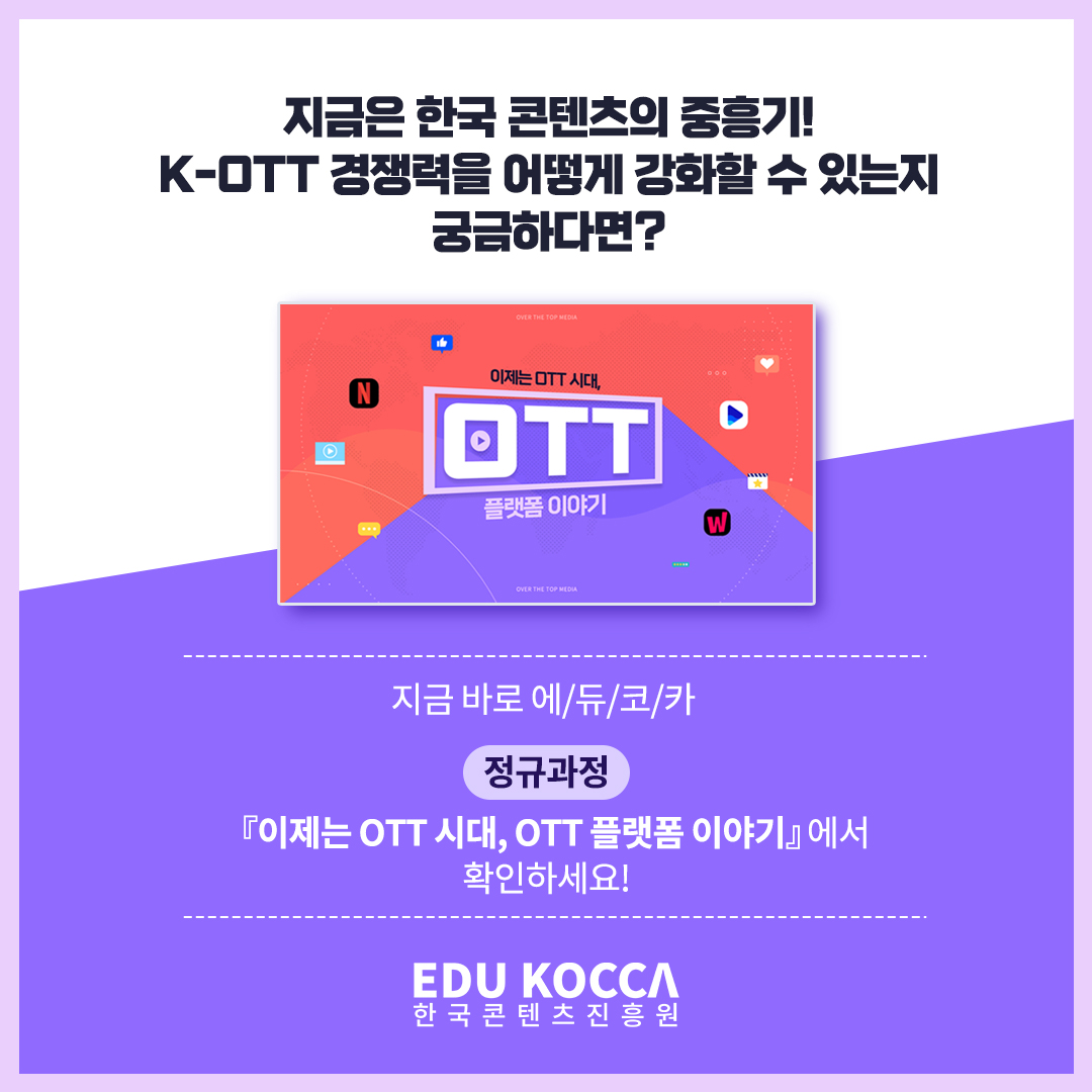 
지금은 한국 콘텐츠의 중흥기!
K-OTT 경쟁력을 어떻게 강화할 수 있는지 궁금하다면?

이제는 OTT 시대, OTT 플랫폼 이야기

지금 바로 에/듀/코/카 [정규과정]
 『이제는 OTT 시대, OTT 플랫폼 이야기』에서 확인하세요!