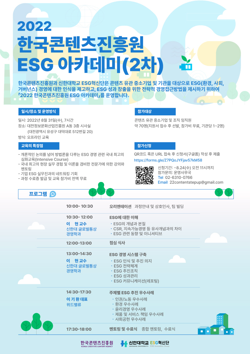 2022 한국콘텐츠진흥원 ESG 아카데미(2차)
한국콘텐츠진흥원과 신한대학교 ESG혁신단은 콘텐츠 유관기업을 대상으로 ESG(환경, 사회, 거버넌스) 경영에 대한 인식을 제고하고, ESG 성과 창출을 위한 전략적 경영접근방법을 제시하기 위하여 「2022 한국콘텐츠진흥원 ESG 아카데미」를 운영합니다.
- 개론적인 논의를 넘어 방법론을 다루는 ESG 경영 관련 국내 최고의 심화교육(Intensive Course)
- 국내 최고의 현장 실무경험 및 이론을 겸비한 전문가에 의한 강의와 멘토링
- 기업 ESG 실무진들과의 네트워킹 기회
- 과정 수료증 발급 및 교육 참가비 전액 무료
□ 일시/장소
 일시: 2022년 8월 31일(수, 7시간
 장소: 대전정보문화산업진흥원 A동 3층 시사실
□ 참가대상
 콘텐츠 유관 중소기업 및 조직 임직원 
 약 70명(지원서 접수 후 선발, 참가비 무료, 기관당 1~2명)
□ 참가신청
 QR코드 혹은 URL 접속 후 신청서(구글폼) 작성 후 제출
 신청기간: ~ 8.24(수) 오전 11시까지
 참가문의: 운영사무국 Tel 02-6310-0766 Email 22contentstepup@gmail.com
□ 주최: 한국콘텐츠진흥원 / 신한대학교 ESG혁신단
프로그램
10:00~10:30 오리엔테이션 과정안내 및 상호인사
10:30~12:00 ESG에 대한 이해  이 현 교수 (신한대 글로벌통상경영학과)
ESG의 개념과 본질
CSR, 지속가능경영 등 유사개념과의 차이
ESG 관련 동향 및 이니셔티브
12:00~13:00 중식 
13:00~14:30 ESG 경영 시스템 구축 이현 교수
ESG 인식 및 추진의지
ESG 전략체계
ESG 추진조직
ESG 성과관리
ESG 커뮤니케이션(레포팅)
14:30~17:30 주제별 ESG 추진 우수사례 이기환 대표 위드밸류
인권/노동, 환경, 윤리경영, 제품 및 서비스 책임, 사회공헌
17:30~18:00 멘토링 및 수료식