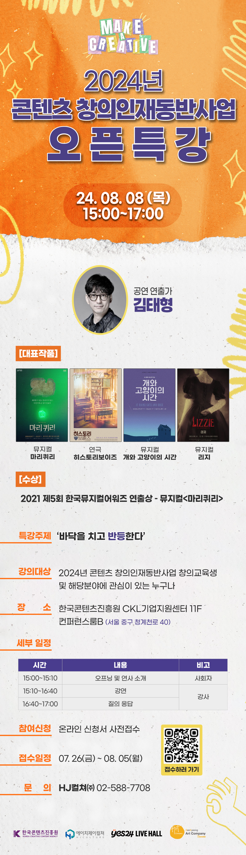 2024년 콘텐츠 창의인재 동반사업 오픈특강

24. 08. 08 (목)
15:00~17:00

공연 연출가 김태형

[대표작품]
뮤지컬 마리퀴리,
연극 히스토리보이즈,
뮤지컬 개와 고양이의 시간,
뮤지컬 리지

[수상]
2021 제 5회 한국뮤지컬어워즈 연출상 -뮤지컬 마리퀴리

특강주제: 바닥을 치고 반등한다
강의대상: 2024년 콘텐츠 창의인재동반사업 창의교육생 및 해당분야에 관심이 있는 누구나
장      소: 한국콘텐츠진흥원 CKL기업지원센터 11F 컨퍼런스룸B (서울 중구 청계천로 40)

세부 일정
15:00~15:10 오프닝 및 연사소개
15:10~16:40 강연
16:40~17:00 질의응답

참여신청: 온라인 신청서 제출
접수일정: 07. 26(금) ~ 08. 05(월)
문     의: HJ컬쳐㈜ 02-588-7708
