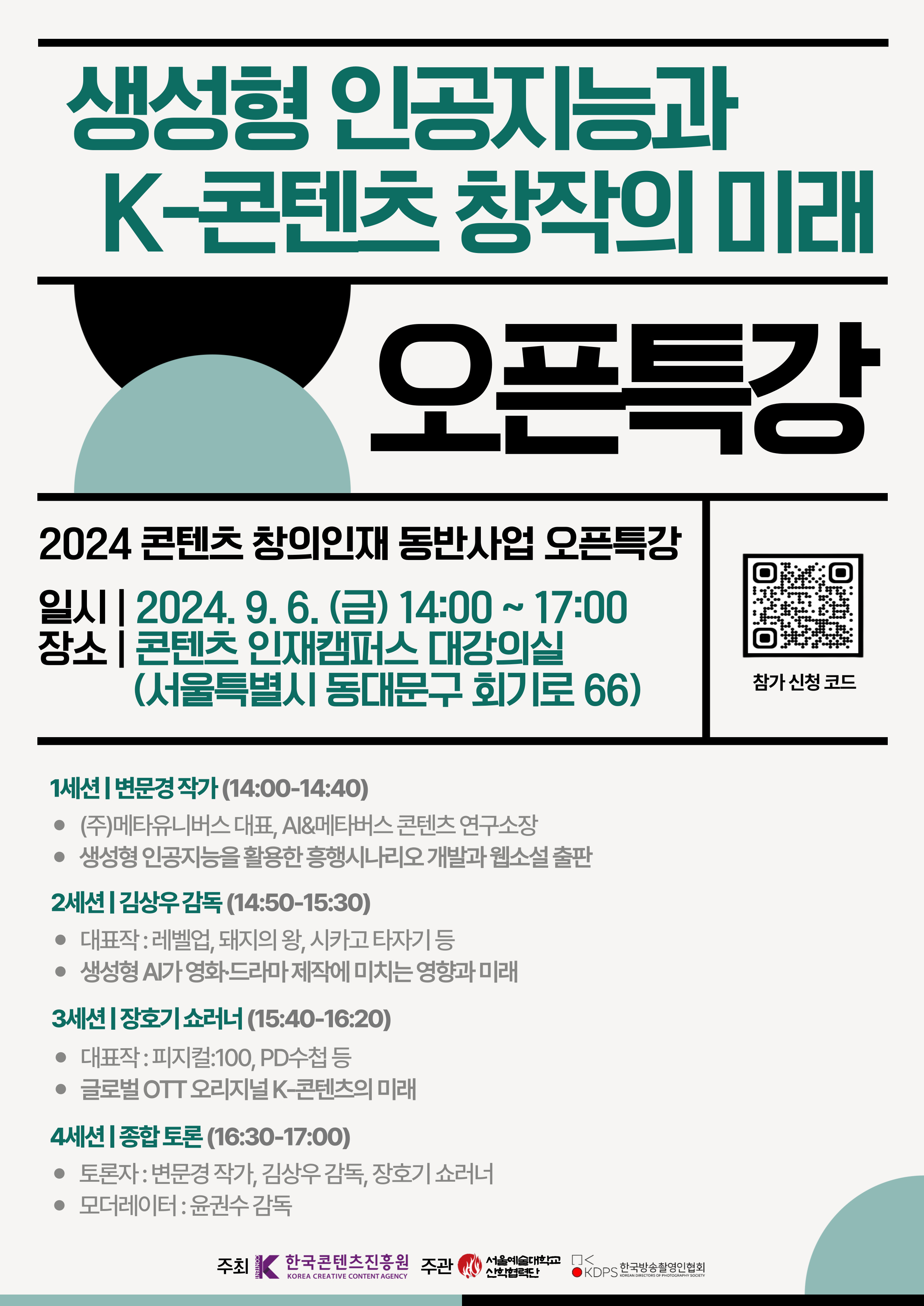 2024 콘텐츠 창의인재 동반사업 오픈특강 ？ 서울예술대학교 산학협력단

주제 : 생성형 인공지능과 K-콘텐츠 창작의 미래
일시 : 2024. 9. 6. (금) 14:00~17:00
장소 : 콘텐츠 인재캠퍼스 대강의실 (서울특별시 동대문구 회기로 66)

1세션) 14:00~14:40 (40분)
- 변문경 작가 
- 생성형 인공지능을 활용한 흥행 시나리오 개발과 웹소설 출판

2세션) 14:50~15:30 (40분)
- 김상우 감독 
- 치얼업, 돼지의왕, 시카고타자기 등
-생성형 AI가 영화/드라마 제작에 미치는 영향과 미래

3세션) 15:40~16:20 (40분)
- 장호기 쇼러너 
- 피지컬:100, PD수첩 등
- 글로벌OTT 오리지널 K-콘텐츠의 미래

4세션) 16:30~17:00 (30분)
- 모더레이터 윤권수 
- 종합토론

주관: 서울예술대학교 산학협력단 / 한국방송촬영인협회 
주최: 문화체육관광부 한국콘텐츠진흥원
