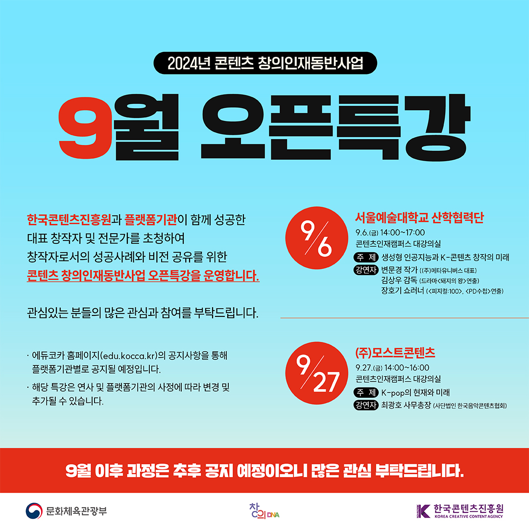 2024년 콘텐츠 창의인재동반사업

9월 
오픈특강

한국콘텐츠진흥원과 플랫폼기관이 함께 성공한
대표 창작자 및 전문가를 초청하여
창작자로서의 성공사례와 비전 공유를 위한
콘텐츠 창의인재동반사업 오픈특강을 운영합니다.

관심있는 분들의 많은 관심과 참여를 부탁드립니다.

·에듀코카 홈페이지(edu.kocca.kr)의 공지사항을 통해
 플랫폼기관별로 공지될 예정입니다.

·해당 특강은 연사 및 플랫폼기관의 사정에 따라 변경 및   추가될 수 있습니다.



























9/6 서울예술대학교 산학협력단
    9.6.(금) 14:00~17:00
    콘텐츠인재캠퍼스 대강의실
    주제: 생성형 인공지능과 K-콘텐츠 창작의 미래
    강연자: 변문경 작가((주)메타유니버스 대표)
           김상우 감독(드라마<돼지의 왕>연출)
           장호기 쇼러너(<피지컬:100>, <PD수첩>연출)
    
9/27 ㈜모스트콘텐츠
    9.27.(금) 14:00~16:00
    콘텐츠인재캠퍼스 대강의실
    주제: K-pop의 현재와 미래
    강연자: 최광호 사무총장(사단법인 한국음악콘텐츠협회)





9월 이후 과정은 추후 공지 예정이오니 많은 관심 부탁드립니다.