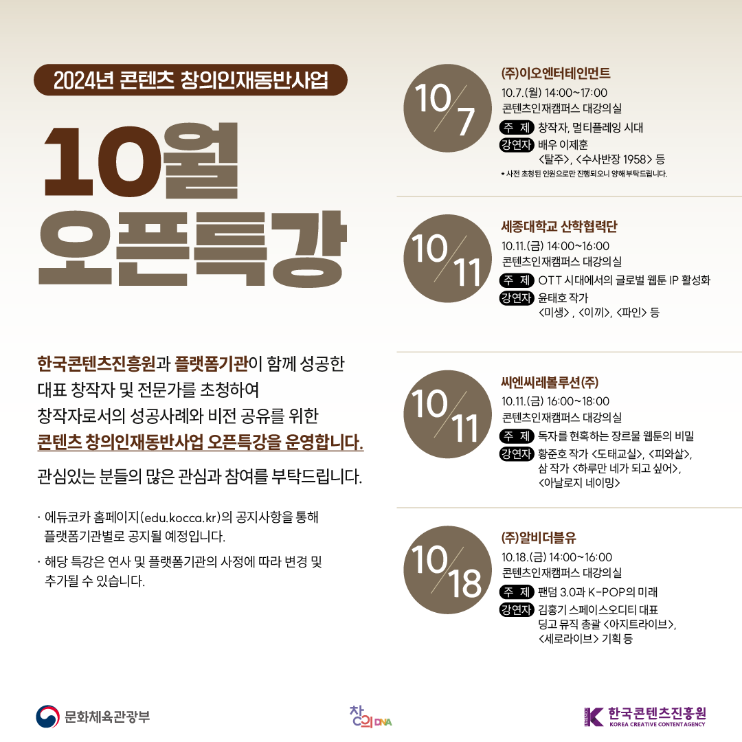 2024년 콘텐츠 창의인재동반사업

10월 오픈특강

한국콘텐츠진흥원과 플랫폼기관이 함께 성공한 대표 창작자 및 전문가를 초청하여 창작자로서의 성공사례와 비전 공유를 위한 콘텐츠 창의인재동반사업 오픈특강을 운영합니다.

관심있는 분들의 많은 관심과 참여를 부탁드립니다.

· 에듀코카 홈페이지(edu.kocca.kr)의 공지사항을 통해 플랫폼기관별로 공지될 예정입니다.
· 해당 특강은 연사 및 플랫폼기관의 사정에 따라 변경 및 추가될 수 있습니다.

10/7 ㈜이오엔터테인먼트
10.7.(월) 14:00~17:00
콘텐츠인재캠퍼스 대강의실
주제 창작자, 멀티플레잉 시대
강연자 배우 이제훈 <탈주>, <수사반장 1958> 등
*사전 초청된 인원으로만 진행되오니 양해 부탁드립니다. 

10/11 세종대학교 산학협력단
10.11.(금) 14:00~16:00
콘텐츠인재캠퍼스 대강의실
주제 OTT시대에서의 글로벌 웹툰 IP 활성화
강연자 윤태호 작가 <미생>, <이끼>, <파인> 등

10/11 씨엔씨레볼루션(주)
10.11.(금) 16:00~18:00
콘텐츠인재캠퍼스 대강의실
주제 독자를 현혹하는 장르물 웹툰의 비밀 
강연자 황준호 작가 <도태교실>, <피와살>
       삼 작가 <하루만 네가 되고 싶어>, <아날로지 네이밍>

10/18 ㈜알비더블유
10.18.(금) 14:00~16:00
콘텐츠인재캠퍼스 대강의실
주제 팬덤 3.0과 K-POP의 미래
강연자 김홍기 스페이스오디티 대표
       딩고뮤직총괄 <아지트라이브>, <세로라이브> 기획 등

