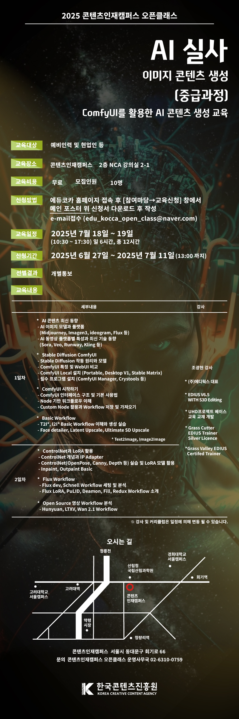AI 실사 이미지 콘텐츠 생성 교육 중급과정

ComfyUI를 활용한 AI 콘텐츠 생성 교육

신청방법 : 에듀코카 홈페이지 접속후 [참여마당→교육신청] 창에서 메인 포스터 위 신청서 다운로드 후 작성
           e-mail접수 (edu_kocca_open_class@naver.com)
        
교육일정 : 2025.7.18.~7.19 (10:30 ~ 17:30 일 6시간, 총 12시간 )

모집일정 : 2025.6.27.~7.11 (오후 13:00 마감 후 개별 통보)
       
교육목표 : ComfyUI를 활용하여 AI 콘텐츠를 생성 및 응용

교육대상 : Stable Diffusion WebUI 기초 지식이 있는 자,  AI 이미지, 영상에 관심 있는 자 등

교육장소 : 콘텐츠인재캠퍼스(서울시 동대문구 회기로66) 2층 NCA 강의실 2-1

교육비용 : 무료 / 모집인원 : 10명

교육내용

교육일 1일차 10:30~17:30
세부내용
 AI 콘텐츠 최신 동향
 - AI 이미지 모델과 플랫폼 
   (Midjourney, Imagen3, ideogram, Flux 등)
 - AI 영상 플랫폼별 특성과 최신 기술 동향 
   (Sora, Veo, Runway, Kling 등)   

？ Stable Diffusion ComfyUI
 - Stable Diffusion 작동 원리와 모델
 - ComfyUI 특징 및 WebUI 비교
 - ComfyUI Local 설치 (Portable, Desktop V1, Stable Matrix) 
 - 필수 프로그램 설치 (ComfyUI Manager, Crystools 등)

？ ComfyUI 시작하기
 - ComfyUI 인터페이스 구조 및 기본 사용법 
 - Node 기반 워크플로우 이해
 - Custom Node 활용과 Workflow 저장 및 가져오기
 
？ Basic Workflow
 - T2I*, I2I* Basic Workflow 이해와 생성 실습
 - Face detailer, Latent Upscale, Ultimate SD Upscale
                                *Text2Image, Image2Image

교육일 2일차 10:30~17:30
？ ControlNet과 LoRA 활용
 - ControlNet 개념과 IP Adapter
 - ControlNet(OpenPose, Canny, Depth 등) 실습 및 LoRA 모델 활용
 - Inpaint, Outpaint Basic
                                     
？ Flux Workflow
 - Flux dev, Schnell Workflow 세팅 및 분석       
 - Flux LoRA, PuLID, Deamon, Fill, Redux Workflow 소개
？ Open Source 영상 Workflow 분석
 - Hunyuan, LTXV, Wan 2.1 Workflow

강사

조광현 강사

* (주)에디웍스 대표

* EDIUS V6.5 
WITH S3D Editing

* UHD 프로젝트
베이스 교육 교재 개발 

* Grass Cutter 
EDIUS Trainer 
Silver Licence 

* Grass Valley 
EDIUS Certifed Trainer

*교육일정과 강사진은 변경될 수 있습니다. (이 경우 신청자분들께 사전에 별도로 안내를 드립니다.)

참여신청. edu_kocca_open_class@naver.com
문의. 콘텐츠인재캠퍼스 오픈클래스 운영사무국 02-6310-0759

오시는 길

참고. 주차장이 협소하니 대중교통을 이용해 주시기 바랍니다.
     
한국콘텐츠진흥원

