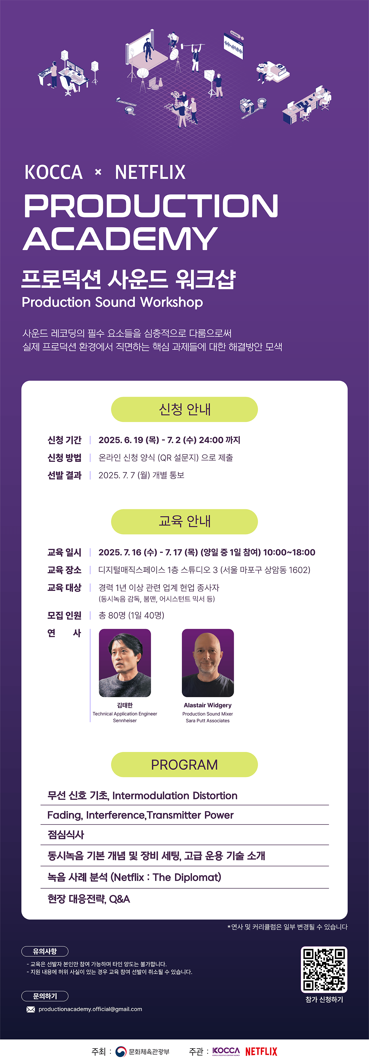 KOCCA × NETFLIX
PRODUCTION ACADEMY
프로덕션 사운드 워크샵
Production Sound Workshop
사운드 레코딩의 필수 요소들을 심층적으로 다룸으로써
실제 프로덕션 환경에서 직면하는 핵심 과제들에 대한 해결방안 모색
신청 안내
신청 기간  2025. 6. 19 (목) - 7. 2 (수) 24:00 까지
신청 방법  온라인 신청 양식 (QR 설문지) 으로 제출
선발 결과  2025. 7. 7 (월) 개별 통보
교육 안내
교육 일시  2025. 7. 16 (수) - 7. 17 (목) (양일 중 1일 참여) 10:00\~18:00
교육 장소  디지털매직스페이스 1층 스튜디오 3 (서울 마포구 상암동 1602)
교육 대상  경력 1년 이상 관련 업계 현업 종사자 (동시녹음 감독, 붐맨, 어시스턴트 믹서 등)
모집 인원  총 80명 (1일 40명)
연사
김태한
Technical Application Engineer   Sennheiser
 Alastair Widgery
 Production Sound Mixer Sara Putt Associates
프로그램
문석 사운드 기초, Intermodulation Distortion
Fading, Interference, Transmitter Power
점심식사
동시녹음 기본 개념 및 장비 세팅, 고급 운용 기술 소개
녹음 사례 분석 (Netflix : The Diplomat)
현장 대응전략, Q&A
※ 연사 및 커리큘럼은 일부 변경될 수 있습니다
유의사항
교육은 선발자 본인만 참여 가능하며 타인 양도는 불가합니다.
지원 내용에 허위 사실이 있는 경우 참여 교육 선발이 취소될 수 있습니다.
문의하기 [productionacademy.official@gmail.com]
주최 : 문화체육관광부
주관 : KOCCA, NETFLIX