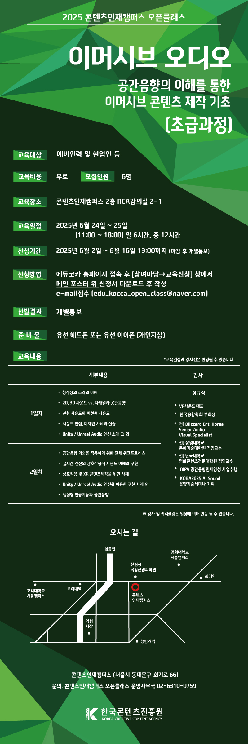 이머시브 오디오 교육

공간음향의 이해를 통한 이머시브 콘텐츠 제작 기초

신청방법 : e-mail접수 (edu_kocca_open_class@naver.com)
          에듀코카 홈페이지 이벤트창에서 해당 월 신청서 다운로드 후 작성

교육일정 : 2025.6.24.~6.25
             (11:00 ~ 18:00 일 6시간, 총 12시간 )

모집일정 : 2025.6.2.~6.16
             (13:00 마감 후 개별 통보)
       
교육목표 : 공간음향의 이해를 통한 이머시브 콘텐츠 제작 기초

교육대상 : 예비인력 및 현업인

교육장소 : 콘텐츠인재캠퍼스(서울시 동대문구 회기로 66) 2층 NCA 2-1 강의실

교육비용 : 무료 / 모집인원 : 6명

교육내용 :

교육일
시간 1일차  11:00~18:00 

세부내용
？ 청각상의 소리의 이해

？ 2D, 3D 사운드 vs. 다채널과 공간음향

？ 선형 사운드와 비선형 사운드

？ 사운드 편집, 디자인 사례와 실습

？ Unity / Unreal Audio 엔진 소개 그 외

교육일
2일차 11:00~18:00

세부내용

？ 공간음향 기술을 적용하기 위한 전체 워크프로세스

？ 실시간 엔진의 상호작용적 사운드 이해와 구현

？ 상호작용 및 XR 콘텐츠제작을 위한 사례

？ Unity / Unreal Audio 엔진을 이용한 구현 사례 외

？ 생성형 인공지능과 공간음향

강사

장규식 강사

* VR사운드 대표

*한국음향학회 부회장

*전) Blizzard Ent. Korea, Senior Audio Visual Specialist

*전) 상명대학교 문화기술대학원 겸임교수

*전) 단국대학교 영화콘텐츠전문대학원 겸임교수

*NIPA 공간음향인재양성 사업수행

*KOBA2025 AI Sound 음향기술세미나 기획

*교육일정과 강사진은 변경될 수 있습니다. (이 경우 신청자분들께 사전에 별도로 안내를 드립니다.)

참여신청. edu_kocca_open_class@naver.com
문의. 콘텐츠인재캠퍼스 오픈클래스 운영사무국 02-6310-0759

오시는 길
콘텐츠인재캠퍼스 [서울시 동대문구 회기로 66]

참고. 주차장이 협소하니 대중교통을 이용해 주시기 바랍니다.

한국콘텐츠진흥원
