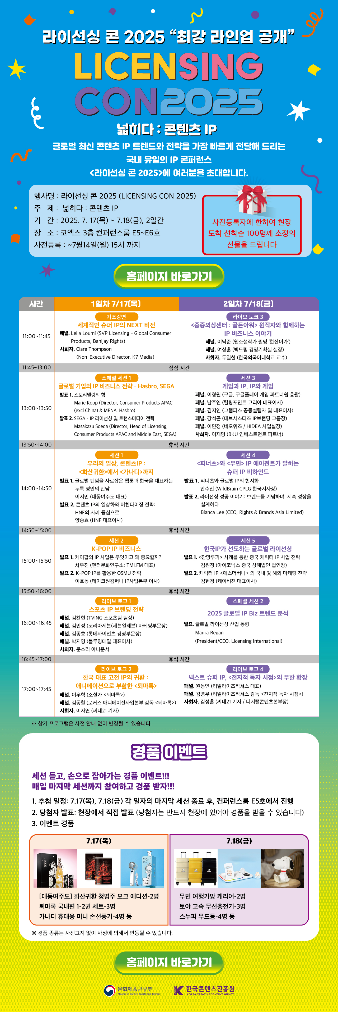 라이선싱 콘 2025 '최강 라인업 공개'
LICENSING CON 2025
넓히다: 콘텐츠 IP
글로벌 최신 콘텐츠 IP 트렌드와 전략을 가장 빠르게 전달해 드리는
국내 유일의 IP 콘퍼런스
<라이선싱 콘 2025 />에 여러분을 초대합니다.
- 행사명: 라이선싱 콘 2025 (LICENSING CON 2025)
- 주제: 넓히다: 콘텐츠 IP
- 기간: 2025. 7.17(목) ~ 7.18(금), 2일간
- 장소: 코엑스 3층 컨퍼런스룸 E5·E6호
- 사전등록: ~7월 14일(월) 15시까지
사전등록자에 한하여 현장 도착 선착순 100명께 소정의 선물을 드립니다.
[홈페이지 바로가기]
프로그램
1일차 7/17(목)
11시 ~ 11시 45분
- 기조강연: 세계적인 슈퍼 IP의 NEXT 비전
  - 패널: Leila Loumi (SVP Licensing - Global Consumer Products, Banijay Rights)
  - 사회: Clare Thompson (Non-Executive Director, K7 Media)
11시 45분 ~ 13시 점심시간
13시 ~ 13시 50분
스페셜세션 1: 글로벌 기업의 IP 비즈니스 전략 - Hasbro, SEGA
발표1. 스토리텔링의 힘 Marie Kopp (Director, Consumer Products APAC (excl China) & MENA, Hasbro)
발표 2. SEGA - IP 라이선싱 및 트랜스미디어 전략 Masakazu Soeda (Director, Head of Licensing, Consumer Products APAC and Middle East, SEGA 
censingr)
13시 50분~14시 휴식시간
14시 ~ 14시 50분 
세션 1: 우리의 일상, 콘텐츠IP: <화산귀환>에서 <가나디>까지 - 양종완 (HNF 대표이사)
발표 1. 글로벌 팬덤을 사로잡은 웹툰과 한국을 대표하는 누룩 명인의 만남 이지민 (대동여주도 대표)
발표 2. 콘텐츠 IP의 일상화와 머천다이징 전략: HNF의 사례 중심으로 양승효 (HNF 대표이사)
14시 50분~15시 휴식시간
15시~15시50분
세션 2 : K-POP IP 비즈니스
발표 1. 케이팝의 IP 사업은 무엇이고 왜 중요할까? 차우진 (엔터문화연구소: TMI.FM 대표)
발표 2. K-POP IP를 활용한 OSMU 전략 이호동 (테이크원컴퍼니 IP사업본부 이사)
15시50분~16시 휴식시간
16시~16시 45분 라이브 토크 1 스포츠 IP 브랜딩 전략
패널. 김찬헌 (TVING 스포츠팀 팀장)
패널. 김민정 (코리아세븐(세븐일레븐) 마케팅부문장)
패널. 김종호 (롯데자이언츠 경영부문장)
패널. 박지영 (블루밍테일 대표이사)
사회자. 문소리 아나운서
16시 45분~17시 휴식 시간
17시~17시 45분 라이브 토크 2 한국 대표 고전 IP의 귀환 : 애니메이션으로 부활한 <퇴마록>패널. 이우혁 (소설가 <퇴마록>)
패널. 김동철 (로커스 애니메이션사업본부 감독 <퇴마록>)
사회자. 이자연 (씨네21 기자)
2일차 7/18(금)
11시 ~ 11시 45분
라 이 브 토 크 3
- 중점의상센터: 골드문과 원작자와 함께하는 IP 비즈니스 이야기
패널. 이낙준 (웹소설작가 필명 '한산이가')
패널. 여상훈 (빅드림 경영기획실 실장)
사회자. 두일철 (한국외국어대학교 교수)
11시 45분 ~ 13시 점심시간
13시 ~ 13시 50분
세션3 게임과 IP, IP와 게임
패널. 이형원 (구글, 구글플레이 게임 파트너쉽 총괄)
패널. 남주연 (틸팅포인트 코리아 대표이사)
패널. 김지인 (그램퍼스 공동설립자 및 대표이사)
패널. 강석곤 (데브시스터즈 IP브랜딩 그룹장)
패널. 이민정 (네오위즈 / HIDEA 사업실장)
사회자. 이재명 (BKU 인베스트먼트 파트너)
13시 50분~14시 휴식시간
14시 ~ 14시 50분 
세션 4 <피너츠>와 <무민> IP 에이전트가 말하는 슈퍼 IP 비하인드
발표 1. 피너츠와 글로벌 IP의 현지화 안수진 (WildBrain CPLG 한국지사장)
발표 2. 라이선싱 성공 이야기: 브랜드를 기념하며, 지속 성장을 설계하다 Bianca Lee (CEO, Rights & Brands Asia Limited)
14시 50분~15시 휴식시간
15시~15시50분
세션 5 한국IP가 선도하는 글로벌 라이선싱
발표 1. <잔망루피> 사례를 통한 중국 캐릭터 IP 사업 전략 김원정 (아이코닉스 중국 상해법인 법인장)
발표 2. 캐릭터 IP <에스더버니> 의 국내 및 해외 마케팅 전략 김현경 (케이비젼 대표이사)
15시50분~16시 휴식시간
16시~16시 45분
스페셜 세션 2 2025 글로벌 IP Biz 트렌드 분석
발표. 글로벌 라이선싱 산업 동향 Maura Regan (President/CEO, Licensing International)
16시 45분~17시 휴식 시간
17시~17시 45분
라이브 토크 4 넥스트 슈퍼 IP, <전지적 독자 시점>의 무한 확장
패널. 원동연 (리얼라이즈픽쳐스 대표)
패널. 김병우 (리얼라이즈픽쳐스 감독 <전지적 독자 시점>)
사회자. 김성훈 (씨네21 기자 / 디지털콘텐츠본부장)
※ 상기 프로그램은 사전 안내 없이 변경될 수 있습니다.
경품 이벤트
세션 듣고, 손으로 잡아가는 경품 이벤트!!!
매일 마지막 세션까지 참여하고 경품 받자!!!
1. 추첨 일정: 7.17(목), 7.18(금) 각 일자의 마지막 세션 종료 후 , 컨퍼런스룸 E5호에서 진행
- 당첨자 발표: 현장에서 직접 발표( 당첨자는 반드시 현장에 있어야 경품을 받을 수 있습니다 )
- 이벤트 경품
7.17(목)
- 대동여주도 화산귀환 청명주 오크 에디션-2명
- 퇴마록 국내판 1~2권 세트 3명
- 가나디 휴대용 미니 손선풍기-4명 등
7.18(금)
- 무민 여행가방 캐리어 2명
- 토야 고속 무선충전기 2명
- 스누피 무드등 4명
※ 경품 종류는 사진과 다르며 사정에 의해 변동될 수 있습니다.
[홈페이지 바로가기]
주최: 문화체육관광부
주관: 한국콘텐츠진흥원
