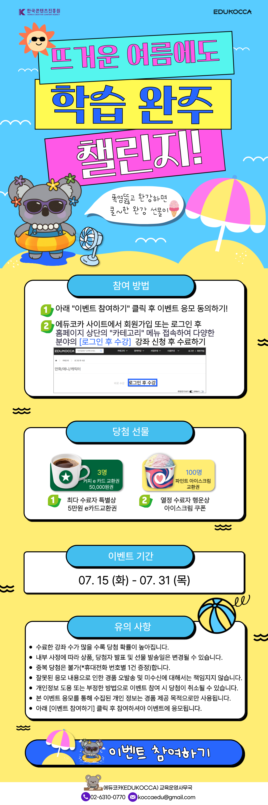 뜨거운 여름에도 학습 완주 챌린지!
폭염뚫고 완강하면 쿨한 완강 선물이
참여 방법
1 아래 '이벤트 참여하기 ' 클릭 후 이벤트 응모 동의하기 !
2 에듀코카 사이트에서 회원가입 또는 로그인 후 홈페이지 상단의 '카테고리' 메뉴 접속하여 다양한 분야의 [로그인 후 수강] 강좌 신청 후 수료하기
당첨 선물
1 최다 수료자 특별상 5만원 e카드교환권 3명
2 열정 수료자 행운상 아이스크림 쿠폰 100명
이벤트 기간
07.15 (화) - 07. 31 (목)
유의 사항
수료한 강좌 수가 많을 수록 당첨 확률이 높아 집니다 .
내부 사정에 따라 상품, 당첨자 발표 및 선물 발송일은 변경될 수 있습니다.
중복 당첨은 불가(*휴대전화 번호별 1건 증정)합니다.
잘못된 응모 내용으로 인한 경품 오발송 및 미수신에 대해서는 책임지지 않습니다.
개인정보 도용 또는 부정한 방법으로 이벤트 참여 시 당첨이 취소될 수 있습니다.
본 이벤트 응모를 통해 수집된 개인 정보는 경품 제공 목적으로만 사용됩니다.
아래 [이벤트 참여하기] 클릭 후 참여하셔야 이벤트에 응모됩니다.
이벤트 참여하기
한국콘텐츠진흥원
에듀코카