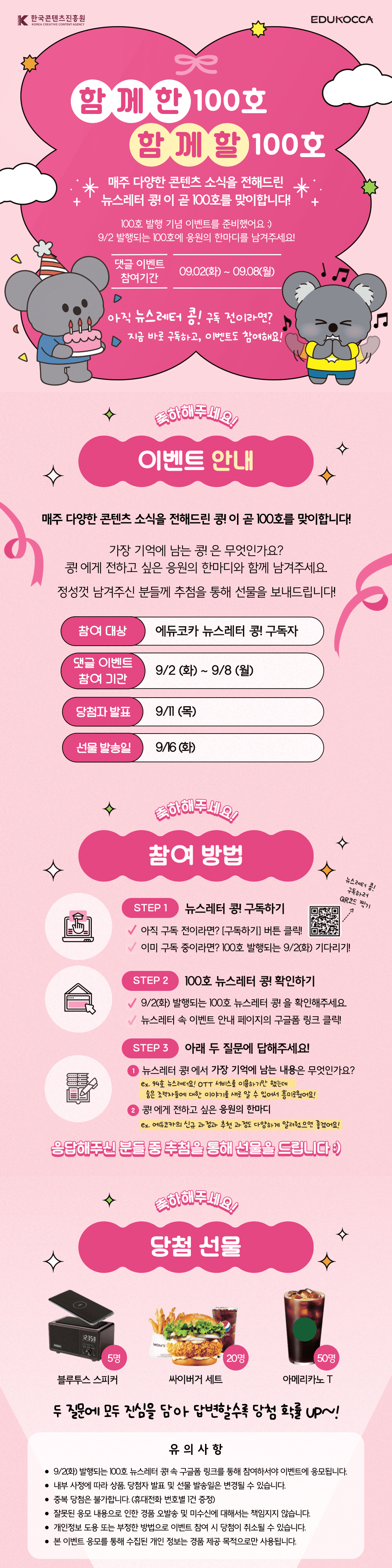 함께한 100호 함께할 100호

매주 다양한 콘텐츠 소식을 전해드린
뉴스레터 콩! 이？곧 100호를 맞이합니다!

100호 발행 기념 이벤트를 준비했어요 :)
9/2 발행되는 100호에 응원의 한마디를 남겨주세요!

댓글 이벤트 참여기간 09.02(화) ~ 09.08(월)

아직 뉴스레터 콩! 구독 전이라면?지금 바로 구독하고, 이벤트도 참여해요!

이벤트 안내
매주 다양한 콘텐츠 소식을 전해드린 콩! 이 곧 100호를 맞이합니다!
가장 기억에 남는 콩! 은 무엇인가요?
콩! 에게 전하고 싶은 응원의 한마디와 함께 남겨주세요.
정성껏 남겨주신 분들께 추첨을 통해 선물을 보내드립니다!

참여 대상 에듀코카 뉴스레터 콩! 구독자
댓글 이벤트 참여 기간 9/2 (화) ~ 9/8 (월)
당첨자 발표 9/11 (목)
선물 발송일 9/16 (화)

참여 방법
STEP 1 뉴스레터 콩!？구독하기
아직 구독 전이라면? [구독하기] 버튼 클릭!
이미 구독 중이라면? 100호 발행되는 9/2(화) 기다리기!

STEP 2 100호 뉴스레터 콩! 확인하기
9/2(화) 발행되는 100호 뉴스레터 콩! 을 확인해주세요.
뉴스레터 속 이벤트 안내 페이지의 구글폼 링크 클릭!

STEP 3 아래 두 질문에 답해주세요!
1. 뉴스레터 콩! 에서 가장 기억에 남는 내용은 무엇인가요?
ex. 94호 뉴스레터요! OTT 서비스를 이용하기만 했는데
？ 숨은 조력자들에 대한 이야기를 새로 알 수 있어서 흥미로웠어요!

2. 콩! 에게 전하고 싶은 응원의 한마디
ex. 에듀코카의 신규 과정과？추천 과정도 다양하게 알려줬으면 좋겠어요!

응답해주신 분들 중 추첨을 통해 선물을 드립니다 :)

당첨 선물
블루투스 스피커 5명
싸이버거 세트 20명 
아메리카노 T 50명

유의사항
9/2(화) 발행되는 100호 뉴스레터 콩! 속 구글폼 링크를 통해 참여하서야 이벤트에 응모됩니다.
내부 사정에 따라 상품, 당첨자 발표 및 선물 발송일은 변경될 수 있습니다.
중복 당첨은 불가합니다. (휴대전화 번호별 1건 증정)
잘못된 응모 내용으로 인한 경품 오발송 및 미수신에 대해서는 책임지지 않습니다.
개인정보 도용 또는 부정한 방법으로 이벤트 참여 시 당첨이 취소될 수 있습니다.
본 이벤트 응모를 통해 수집된 개인 정보는 경품 제공 목적으로만 사용됩니다.


