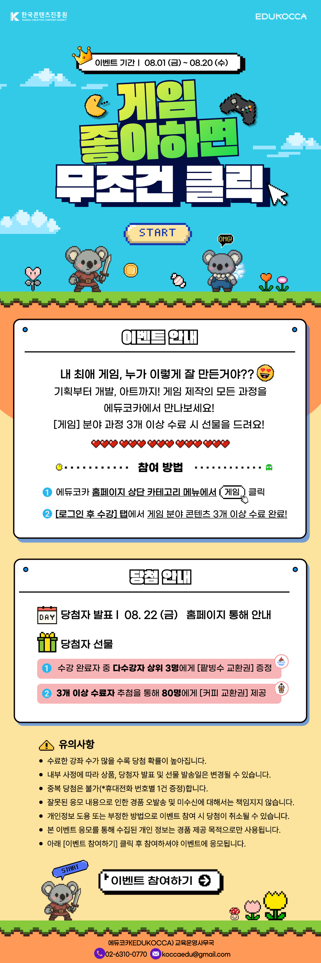 ？이벤트 기간ㅣ 08.01 (금) ~ 08.20 (수)？

게임 좋아하면 무조건？클릭

이벤트 안내
내 최애 게임, 누가 이렇게 잘 만든거야??？？
기획부터 개발, 아트까지! 게임 제작의 모든 과정을
에듀코카에서 만나보세요!？
[게임] 분야 과정？3개 이상 수료 시 선물을 드려요!？

참여 방법.
에듀코카 홈페이지 상단 카테고리 메뉴에서？게임？클릭
[로그인 후 수강] 탭에서？게임 분야 콘텐츠 3개 이상 수료 완료!

당첨 안내
당첨자 발표 l？ 08. 22 (금)？ ？홈페이지 통해 안내
당첨자 선물？
1. 수강 완료자 중 다수강자 상위 3명에게 [팥빙수 교환권] 증정
2. 3개 이상 수료자？추첨을 통해 80명에게 [커피 교환권] 제공

유의사항？ ？
수료한 강좌 수가 많을 수록 당첨 확률이 높아집니다.？
내부 사정에 따라 상품, 당첨자 발표 및 선물 발송일은 변경될 수 있습니다.
중복 당첨은 불가(*휴대전화 번호별 1건 증정)합니다.
잘못된 응모 내용으로 인한 경품 오발송 및 미수신에 대해서는 책임지지 않습니다.
개인정보 도용 또는 부정한 방법으로 이벤트 참여 시 당첨이 취소될 수？있습니다.
본 이벤트 응모를 통해 수집된 개인 정보는 경품 제공 목적으로만 사용됩니다.
아래 [이벤트 참여하기] 클릭 후 참여하셔야 이벤트에 응모됩니다.？

이벤트 참여하기

에듀코카(EDUKOCCA) 교육운영사무국
02-6310-0770？ ？ ？ ？ ？ koccaedu@gmail.com